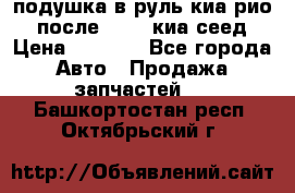 подушка в руль киа рио 3 после 2015. киа сеед › Цена ­ 8 000 - Все города Авто » Продажа запчастей   . Башкортостан респ.,Октябрьский г.